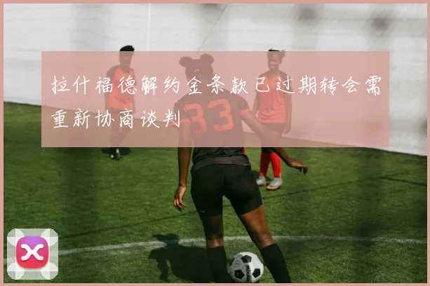 拉什福德解约金条款已过期转会需重新协商谈判